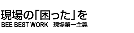 現場の「困った」を解決！　BEE BEST WORK　現場第一主義
